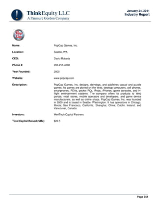 Page 351
January 24, 2011
Industry Report
Name: PopCap Games, Inc.
Location: Seattle, WA
CEO: David Roberts
Phone #: 206-256-4200
Year Founded: 2000
Website: www.popcap.com
Description: PopCap Games, Inc. designs, develops, and publishes casual and puzzle
games. Its games are played on the Web, desktop computers, cell phones,
smartphones, PDAs, pocket PCs, iPods, iPhones, game consoles, and in-
flight entertainment systems. The company offers its products to Web
portals, retail stores, mobile operators and developers, and game device
manufacturers, as well as online shops. PopCap Games, Inc. was founded
in 2000 and is based in Seattle, Washington. It has operations in Chicago,
Illinois; San Francisco, California; Shanghai, China; Dublin, Ireland; and
Vancouver, Canada.
Investors: MeriTech Capital Partners
Total Capital Raised ($Ms): $22.5
 