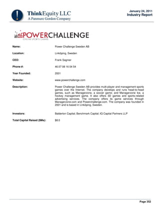 Page 352
January 24, 2011
Industry Report
Name: Power Challenge Sweden AB
Location: Linköping, Sweden
CEO: Frank Sagnier
Phone #: 46 07 08 16 04 54
Year Founded: 2001
Website: www.powerchallenge.com
Description: Power Challenge Sweden AB provides multi-player and management sports
games over the Internet. The company develops and runs head-to-head
games, such as Managerzone, a soccer game; and Managerzone Ice, a
hockey management game. It also offers 3D games and sports-related
advertising services. The company offers its game services through
Managerzone.com and Powerchallenge.com. The company was founded in
2001 and is based in Linköping, Sweden.
Investors: Balderton Capital; Benchmark Capital; IQ Capital Partners LLP
Total Capital Raised ($Ms): $8.0
 