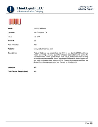 Page 353
January 24, 2011
Industry Report
Name: Product Madness
Location: San Francisco, CA
CEO: Lior Shiff
Phone #: N/A
Year Founded: 2007
Website: www.productmadness.com
Description: Product Madness was established mid-2007 by two Stanford MBAs with one
vision: becoming a leading publisher of social applications and games for
social networks. These games range from casual, to sophisticated, to deep
multilingual text-based MMORPGs. Product Madness was bootstrapped and
has been profitable since January 2008. Product Madness's revenues are
derived from display advertising and the sale of virtual goods.
Investors: N/A
Total Capital Raised ($Ms): N/A
 
