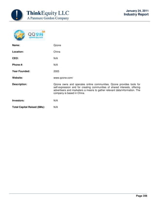 Page 356
January 24, 2011
Industry Report
Name: Qzone
Location: China
CEO: N/A
Phone #: N/A
Year Founded: 2005
Website: www.qzone.com/
Description: Qzone owns and operates online communities. Qzone provides tools for
self-expression and for creating communities of shared interests, offering
advertisers and marketers a means to gather relevant data/information. The
company is based in China.
Investors: N/A
Total Capital Raised ($Ms): N/A
 