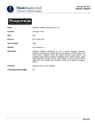 Page 357
January 24, 2011
Industry Report
Name: Radiance Software (Shanghai) Co. Ltd.
Location: Shanghai, China
CEO: N/A
Phone #: 86 21 5237 3677
Year Founded: 2005
Website: www.radiance.cn
Description: Radiance Software (Shanghai) Co. Ltd., a game production company,
produces online games, console games, and games on mobile platforms. It
offers beach volleyball online and casual off-road racing games. The
company serves various markets in Mainland China, Taiwan, Korea, Japan,
South-East Asia, Europe, and the United States. It has an alliance with 51
NetU.com. The company was founded in 2005 and is based in Shanghai,
China.
Investors: Softbank China & India Holdings
Total Capital Raised ($Ms): N/A
 