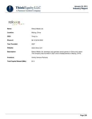 Page 359
January 24, 2011
Industry Report
Name: Rekoo Media Ltd.
Location: Beijing, China
CEO: Yong Liu
Phone #: 86 10 5218 0550
Year Founded: 2007
Website: www.rekoo.com
Description: Rekoo Media Ltd. develops and operates social games in China and Japan.
The company was founded in 2007 and is headquartered in Beijing, China.
Investors: Infinity Venture Partners
Total Capital Raised ($Ms): $1.5
 