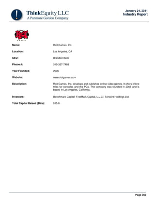 Page 360
January 24, 2011
Industry Report
Name: Riot Games, Inc.
Location: Los Angeles, CA
CEO: Brandon Beck
Phone #: 310-337-7468
Year Founded: 2006
Website: www.riotgames.com
Description: Riot Games, Inc. develops and publishes online video games. It offers online
titles for consoles and the PCs. The company was founded in 2006 and is
based in Los Angeles, California.
Investors: Benchmark Capital; FirstMark Capital, L.L.C.; Tencent Holdings Ltd.
Total Capital Raised ($Ms): $15.0
 
