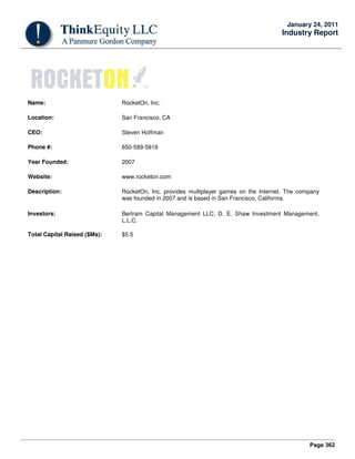 Page 362
January 24, 2011
Industry Report
Name: RocketOn, Inc.
Location: San Francisco, CA
CEO: Steven Hoffman
Phone #: 650-589-5819
Year Founded: 2007
Website: www.rocketon.com
Description: RocketOn, Inc. provides multiplayer games on the Internet. The company
was founded in 2007 and is based in San Francisco, California.
Investors: Bertram Capital Management LLC; D. E. Shaw Investment Management,
L.L.C.
Total Capital Raised ($Ms): $5.5
 