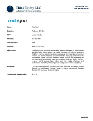 Page 363
January 24, 2011
Industry Report
Name: RockYou!
Location: Redwood City, CA
CEO: Lance Tokuda
Phone #: 650-368-8081
Year Founded: 2005
Website: www.rockyou.com
Description: Founded in 2005, RockYou is one of the leading developers of social games
and advertising solutions for social media. With over 280 million uniques and
15 billion monthly global impressions, according to the company, RockYou
reaches and monetizes social gamers across the most popular social media
destinations online. Through RockYou Media, brands are empowered to
reach social gamers through advertising products, including Deal of the Day,
in-game brand sponsorships, video and rich media offerings, and
performance marketing. The company is headquartered in Redwood City.
Investors: Doll Capital Management; First Round Capital; Hercules Technology Growth
Capital, Inc.; Lightspeed Venture Partners; Partech International; Sequoia
Capital; SKT Ventures; SoftBank Capital
Total Capital Raised ($Ms): $129.5
 