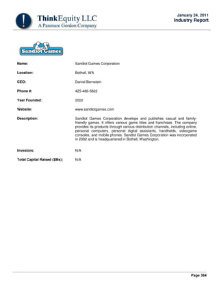Page 364
January 24, 2011
Industry Report
Name: Sandlot Games Corporation
Location: Bothell, WA
CEO: Daniel Bernstein
Phone #: 425-486-5822
Year Founded: 2002
Website: www.sandlotgames.com
Description: Sandlot Games Corporation develops and publishes casual and family-
friendly games. It offers various game titles and franchises. The company
provides its products through various distribution channels, including online,
personal computers, personal digital assistants, handhelds, videogame
consoles, and mobile phones. Sandlot Games Corporation was incorporated
in 2002 and is headquartered in Bothell, Washington.
Investors: N/A
Total Capital Raised ($Ms): N/A
 