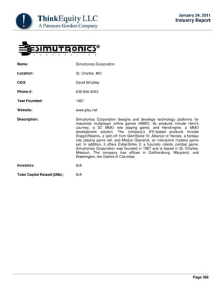 Page 366
January 24, 2011
Industry Report
Name: Simutronics Corporation
Location: St. Charles, MO
CEO: David Whatley
Phone #: 636-946-4263
Year Founded: 1987
Website: www.play.net
Description: Simutronics Corporation designs and develops technology platforms for
massively multiplayer online games (MMO). Its products include Hero's
Journey, a 3D MMO role playing game; and HeroEngine, a MMO
development solution. The company’s IFE-based products include
DragonRealms, a spin off from GemStone IV; Alliance of Heroes, a fantasy
role playing game set; and Modus Operandi, an interactive mystery game
set. In addition, it offers CyberStrike 2, a futuristic robotic combat game.
Simutronics Corporation was founded in 1987 and is based in St. Charles,
Missouri. The company has offices in Gaithersburg, Maryland; and
Washington, the District of Columbia.
Investors: N/A
Total Capital Raised ($Ms): N/A
 