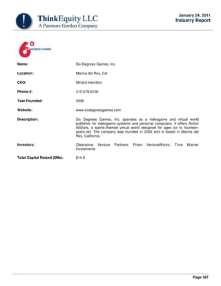 Page 367
January 24, 2011
Industry Report
Name: Six Degrees Games, Inc.
Location: Marina del Rey, CA
CEO: Minard Hamilton
Phone #: 310-578-8100
Year Founded: 2006
Website: www.sixdegreesgames.com
Description: Six Degrees Games, Inc. operates as a videogame and virtual world
publisher for videogame systems and personal computers. It offers Action
AllStars, a sports-themed virtual world designed for ages six to fourteen-
years-old. The company was founded in 2006 and is based in Marina del
Rey, California.
Investors: Clearstone Venture Partners; Prism VentureWorks; Time Warner
Investments
Total Capital Raised ($Ms): $14.0
 