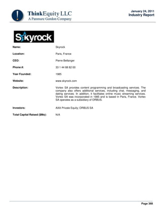 Page 368
January 24, 2011
Industry Report
Name: Skyrock
Location: Paris, France
CEO: Pierre Bellanger
Phone #: 33 1 44 88 82 00
Year Founded: 1985
Website: www.skyrock.com
Description: Vortex SA provides content programming and broadcasting services. The
company also offers additional services, including chat, messaging, and
dating services. In addition, it facilitates online music streaming services.
Vortex SA was incorporated in 1985 and is based in Paris, France. Vortex
SA operates as a subsidiary of ORBUS.
Investors: AXA Private Equity; ORBUS SA
Total Capital Raised ($Ms): N/A
 