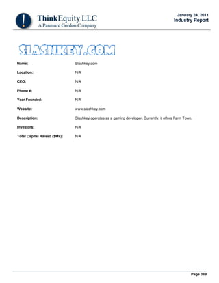 Page 369
January 24, 2011
Industry Report
Name: Slashkey.com
Location: N/A
CEO: N/A
Phone #: N/A
Year Founded: N/A
Website: www.slashkey.com
Description: Slashkey operates as a gaming developer. Currently, it offers Farm Town.
Investors: N/A
Total Capital Raised ($Ms): N/A
 