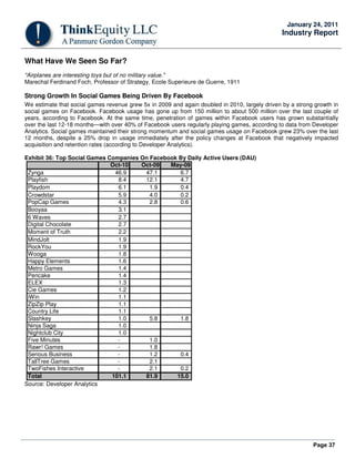 Page 37
January 24, 2011
Industry Report
What Have We Seen So Far?
"Airplanes are interesting toys but of no military value."
Marechal Ferdinand Foch, Professor of Strategy, Ecole Superieure de Guerre, 1911
Strong Growth In Social Games Being Driven By Facebook
We estimate that social games revenue grew 5x in 2009 and again doubled in 2010, largely driven by a strong growth in
social games on Facebook. Facebook usage has gone up from 150 million to about 500 million over the last couple of
years, according to Facebook. At the same time, penetration of games within Facebook users has grown substantially
over the last 12-18 months—with over 40% of Facebook users regularly playing games, according to data from Developer
Analytics. Social games maintained their strong momentum and social games usage on Facebook grew 23% over the last
12 months, despite a 25% drop in usage immediately after the policy changes at Facebook that negatively impacted
acquisition and retention rates (according to Developer Analytics).
Exhibit 36: Top Social Games Companies On Facebook By Daily Active Users (DAU)
Oct-10 Oct-09 May-09
Zynga 46.9 47.1 6.7
Playfish 8.4 12.1 4.7
Playdom 6.1 1.9 0.4
Crowdstar 5.9 4.0 0.2
PopCap Games 4.3 2.8 0.6
Booyaa 3.1
6 Waves 2.7
Digital Chocolate 2.7
Moment of Truth 2.2
MindJolt 1.9
RockYou 1.9
Wooga 1.8
Happy Elements 1.6
Metro Games 1.4
Pencake 1.4
ELEX 1.3
Cie Games 1.2
iWin 1.1
ZipZip Play 1.1
Country Life 1.1
Slashkey 1.0 5.8 1.8
Ninja Saga 1.0
Nightclub City 1.0
Five Minutes - 1.0
Rawr! Games - 1.8
Serious Business - 1.2 0.4
TallTree Games - 2.1
TwoFishes Interactive - 2.1 0.2
Total 101.1 81.9 15.0
Source: Developer Analytics
 