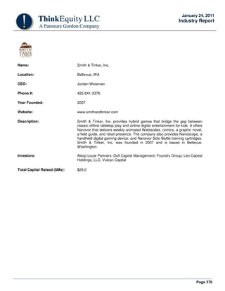 Page 370
January 24, 2011
Industry Report
Name: Smith & Tinker, Inc.
Location: Bellevue, WA
CEO: Jordan Weisman
Phone #: 425-641-3376
Year Founded: 2007
Website: www.smithandtinker.com
Description: Smith & Tinker, Inc. provides hybrid games that bridge the gap between
classic offline tabletop play and online digital entertainment for kids. It offers
Nanovor that delivers weekly animated Webisodes, comics, a graphic novel,
a field guide, and retail presence. The company also provides Nanoscope, a
handheld digital gaming device; and Nanovor Solo Battle training cartridges.
Smith & Tinker, Inc. was founded in 2007 and is based in Bellevue,
Washington.
Investors: Alsop Louie Partners; Doll Capital Management; Foundry Group; Leo Capital
Holdings, LLC; Vulcan Capital
Total Capital Raised ($Ms): $29.0
 