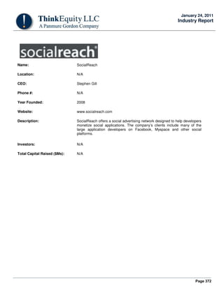 Page 372
January 24, 2011
Industry Report
Name: SocialReach
Location: N/A
CEO: Stephen Gill
Phone #: N/A
Year Founded: 2008
Website: www.socialreach.com
Description: SocialReach offers a social advertising network designed to help developers
monetize social applications. The company’s clients include many of the
large application developers on Facebook, Myspace and other social
platforms.
Investors: N/A
Total Capital Raised ($Ms): N/A
 
