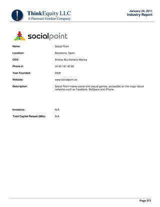 Page 373
January 24, 2011
Industry Report
Name: Social Point
Location: Barcelona, Spain
CEO: Andres Bou/Horacio Martos
Phone #: 34 93 181 40 98
Year Founded: 2008
Website: www.socialpoint.es
Description: Social Point makes social and casual games, accessible on the major social
networks such as Facebook, MySpace and iPhone.
Investors: N/A
Total Capital Raised ($Ms): N/A
 