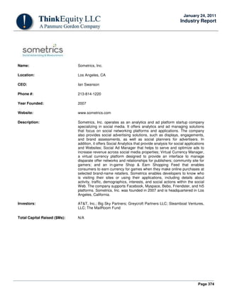 Page 374
January 24, 2011
Industry Report
Name: Sometrics, Inc.
Location: Los Angeles, CA
CEO: Ian Swanson
Phone #: 213-814-1220
Year Founded: 2007
Website: www.sometrics.com
Description: Sometrics, Inc. operates as an analytics and ad platform startup company
specializing in social media. It offers analytics and ad managing solutions
that focus on social networking platforms and applications. The company
also provides social advertising solutions, such as displays, engagements,
and brand assessments, as well as social planners for advertisers. In
addition, it offers Social Analytics that provide analysis for social applications
and Websites; Social Ad Manager that helps to serve and optimize ads to
increase revenue across social media properties; Virtual Currency Manager,
a virtual currency platform designed to provide an interface to manage
disparate offer networks and relationships for publishers; community site for
gamers; and an in-game Shop & Earn Shopping Feed that enables
consumers to earn currency for games when they make online purchases at
selected brand-name retailers. Sometrics enables developers to know who
is visiting their sites or using their applications, including details about
activity, traffic, demographics, interests, and social actions within the social
Web. The company supports Facebook, Myspace, Bebo, Friendster, and hi5
platforms. Sometrics, Inc. was founded in 2007 and is headquartered in Los
Angeles, California.
Investors: AT&T, Inc.; Big Sky Partners; Greycroft Partners LLC; Steamboat Ventures,
LLC; The MailRoom Fund
Total Capital Raised ($Ms): N/A
 