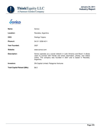 Page 376
January 24, 2011
Industry Report
Name: Sonico
Location: Recoleta, Argentina
CEO: Rodrigo Teijeiro
Phone #: 54 011 5258 4211
Year Founded: 2007
Website: www.sonico.com
Description: Sonico operates as a social network in Latin America and Brazil. It allows
users to connect with friends and share information, photos, and videos
online. The company was founded in 2007 and is based in Recoleta,
Argentina.
Investors: DN Capital Limited; Patagonia Ventures
Total Capital Raised ($Ms): $6.0
 