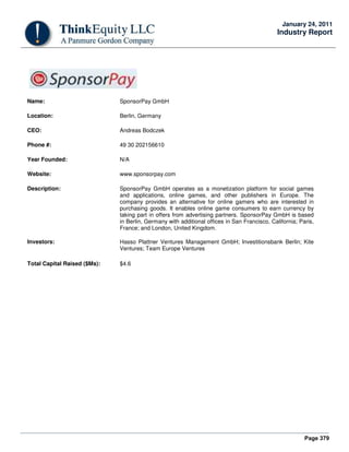 Page 379
January 24, 2011
Industry Report
Name: SponsorPay GmbH
Location: Berlin, Germany
CEO: Andreas Bodczek
Phone #: 49 30 202156610
Year Founded: N/A
Website: www.sponsorpay.com
Description: SponsorPay GmbH operates as a monetization platform for social games
and applications, online games, and other publishers in Europe. The
company provides an alternative for online gamers who are interested in
purchasing goods. It enables online game consumers to earn currency by
taking part in offers from advertising partners. SponsorPay GmbH is based
in Berlin, Germany with additional offices in San Francisco, California; Paris,
France; and London, United Kingdom.
Investors: Hasso Plattner Ventures Management GmbH; Investitionsbank Berlin; Kite
Ventures; Team Europe Ventures
Total Capital Raised ($Ms): $4.6
 