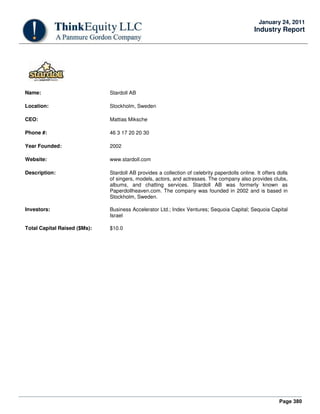 Page 380
January 24, 2011
Industry Report
Name: Stardoll AB
Location: Stockholm, Sweden
CEO: Mattias Miksche
Phone #: 46 3 17 20 20 30
Year Founded: 2002
Website: www.stardoll.com
Description: Stardoll AB provides a collection of celebrity paperdolls online. It offers dolls
of singers, models, actors, and actresses. The company also provides clubs,
albums, and chatting services. Stardoll AB was formerly known as
Paperdollheaven.com. The company was founded in 2002 and is based in
Stockholm, Sweden.
Investors: Business Accelerator Ltd.; Index Ventures; Sequoia Capital; Sequoia Capital
Israel
Total Capital Raised ($Ms): $10.0
 