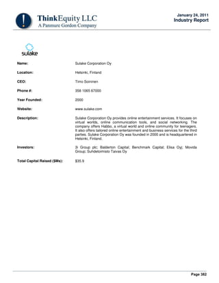 Page 382
January 24, 2011
Industry Report
Name: Sulake Corporation Oy
Location: Helsinki, Finland
CEO: Timo Soininen
Phone #: 358 1065 67000
Year Founded: 2000
Website: www.sulake.com
Description: Sulake Corporation Oy provides online entertainment services. It focuses on
virtual worlds, online communication tools, and social networking. The
company offers Habbo, a virtual world and online community for teenagers.
It also offers tailored online entertainment and business services for the third
parties. Sulake Corporation Oy was founded in 2000 and is headquartered in
Helsinki, Finland.
Investors: 3i Group plc; Balderton Capital; Benchmark Capital; Elisa Oyj; Movida
Group; Suhdetoimisto Taivas Oy
Total Capital Raised ($Ms): $35.9
 
