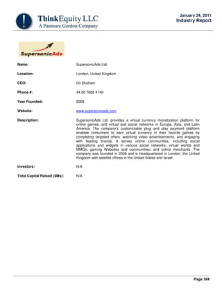 Page 384
January 24, 2011
Industry Report
Name: SupersonicAds Ltd.
Location: London, United Kingdom
CEO: Gil Shoham
Phone #: 44 20 7665 4140
Year Founded: 2008
Website: www.supersonicads.com
Description: SupersonicAds Ltd. provides a virtual currency monetization platform for
online games, and virtual and social networks in Europe, Asia, and Latin
America. The company’s customizable plug and play payment platform
enables consumers to earn virtual currency in their favorite games by
completing targeted offers, watching video advertisements, and engaging
with leading brands. It serves online communities, including social
applications and widgets in various social networks; virtual worlds and
MMOs; gaming Websites and communities; and online merchants. The
company was founded in 2008 and is headquartered in London, the United
Kingdom with satellite offices in the United States and Israel.
Investors: N/A
Total Capital Raised ($Ms): N/A
 