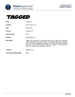 Page 385
January 24, 2011
Industry Report
Name: Tagged, Inc.
Location: San Francisco, CA
CEO: Greg Tseng
Phone #: 415-956-1377
Year Founded: 2004
Website: www.tagged.com
Description: Tagged, Inc. operates as a social-networking site for teens. The company’s
social networking site includes profiles, fluid widget embedding, integrated
video, and chat; and helps users to keep in touch with their friends and make
new ones. It has a partnership with Razz, Inc. Tagged, Inc. was founded in
2004 and is based in San Francisco, California.
Investors: Mayfield Fund
Total Capital Raised ($Ms): $22.0
 