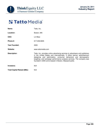 Page 386
January 24, 2011
Industry Report
Name: Tatto, Inc.
Location: Boston, MA
CEO: Lin Miao
Phone #: 617-236-8005
Year Founded: 2005
Website: www.tattomedia.com
Description: Tatto, Inc. provides online advertising services to advertisers and publishers
in the United States and internationally. It offers banner advertisement
designing and optimization, consumer behavioral and demographic
targeting, and campaign performance analysis services. The company was
founded in 2005 and is based in Boston, Massachusetts.
Investors: N/A
Total Capital Raised ($Ms): N/A
 