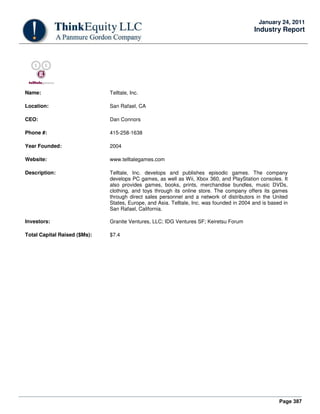 Page 387
January 24, 2011
Industry Report
Name: Telltale, Inc.
Location: San Rafael, CA
CEO: Dan Connors
Phone #: 415-258-1638
Year Founded: 2004
Website: www.telltalegames.com
Description: Telltale, Inc. develops and publishes episodic games. The company
develops PC games, as well as Wii, Xbox 360, and PlayStation consoles. It
also provides games, books, prints, merchandise bundles, music DVDs,
clothing, and toys through its online store. The company offers its games
through direct sales personnel and a network of distributors in the United
States, Europe, and Asia. Telltale, Inc. was founded in 2004 and is based in
San Rafael, California.
Investors: Granite Ventures, LLC; IDG Ventures SF; Keiretsu Forum
Total Capital Raised ($Ms): $7.4
 