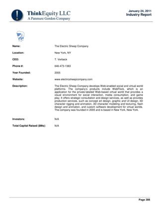 Page 388
January 24, 2011
Industry Report
Name: The Electric Sheep Company
Location: New York, NY
CEO: T. Verbeck
Phone #: 646-473-1383
Year Founded: 2005
Website: www.electricsheepcompany.com
Description: The Electric Sheep Company develops Web-enabled social and virtual world
platforms. The company’s products include WebFlock, which is an
application for the private-labeled Web-based virtual world that provides a
visual environment for social interaction, media consumption, and game
play. It offers strategic consultation and design services, as well as provides
production services, such as concept art design, graphic and UI design, 3D
character rigging and animation, 3D character modeling and texturing, flash
design and animation, and custom software development for virtual worlds.
The company was founded in 2005 and is based in New York, New York.
Investors: N/A
Total Capital Raised ($Ms): N/A
 