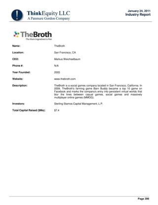 Page 390
January 24, 2011
Industry Report
Name: TheBroth
Location: San Francisco, CA
CEO: Markus Weichselbaum
Phone #: N/A
Year Founded: 2005
Website: www.thebroth.com
Description: TheBroth is a social games company located in San Francisco, California. In
2009, TheBroth's farming game Barn Buddy became a top 10 game on
Facebook and marks the company's entry into persistent virtual worlds that
blur the lines between casual games, social games and massively
multiplayer online games (MMOG).
Investors: Sterling Stamos Capital Management, L.P.
Total Capital Raised ($Ms): $7.4
 
