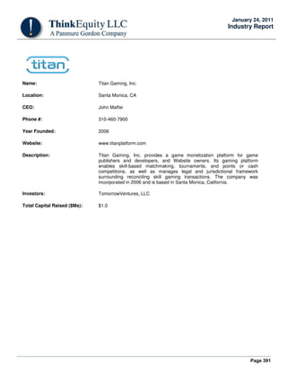 Page 391
January 24, 2011
Industry Report
Name: Titan Gaming, Inc.
Location: Santa Monica, CA
CEO: John Maffei
Phone #: 310-460-7900
Year Founded: 2006
Website: www.titanplatform.com
Description: Titan Gaming, Inc. provides a game monetization platform for game
publishers and developers, and Website owners. Its gaming platform
enables skill-based matchmaking, tournaments, and points or cash
competitions, as well as manages legal and jurisdictional framework
surrounding reconciling skill gaming transactions. The company was
incorporated in 2006 and is based in Santa Monica, California.
Investors: TomorrowVentures, LLC
Total Capital Raised ($Ms): $1.0
 