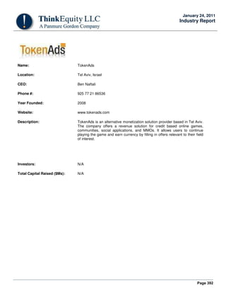 Page 392
January 24, 2011
Industry Report
Name: TokenAds
Location: Tel Aviv, Israel
CEO: Ben Naftali
Phone #: 925 77 21 86536
Year Founded: 2008
Website: www.tokenads.com
Description: TokenAds is an alternative monetization solution provider based in Tel Aviv.
The company offers a revenue solution for credit based online games,
communities, social applications, and MMOs. It allows users to continue
playing the game and earn currency by filling in offers relevant to their field
of interest.
Investors: N/A
Total Capital Raised ($Ms): N/A
 