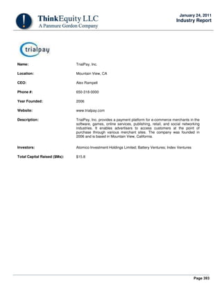 Page 393
January 24, 2011
Industry Report
Name: TrialPay, Inc.
Location: Mountain View, CA
CEO: Alex Rampell
Phone #: 650-318-0000
Year Founded: 2006
Website: www.trialpay.com
Description: TrialPay, Inc. provides a payment platform for e-commerce merchants in the
software, games, online services, publishing, retail, and social networking
industries. It enables advertisers to access customers at the point of
purchase through various merchant sites. The company was founded in
2006 and is based in Mountain View, California.
Investors: Atomico Investment Holdings Limited; Battery Ventures; Index Ventures
Total Capital Raised ($Ms): $15.8
 