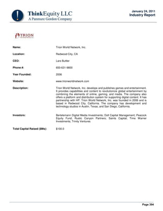 Page 394
January 24, 2011
Industry Report
Name: Trion World Network, Inc.
Location: Redwood City, CA
CEO: Lars Buttler
Phone #: 650-631-9800
Year Founded: 2006
Website: www.trionworldnetwork.com
Description: Trion World Network, Inc. develops and publishes games and entertainment.
It provides capabilities and content to revolutionize global entertainment by
combining the elements of online, gaming, and media. The company also
offers a platform and distribution system for supporting digital content. It has
partnership with HP. Trion World Network, Inc. was founded in 2006 and is
based in Redwood City, California. The company has development and
technology studios in Austin, Texas; and San Diego, California.
Investors: Bertelsmann Digital Media Investments; Doll Capital Management; Peacock
Equity Fund; Rustic Canyon Partners; Saints Capital; Time Warner
Investments; Trinity Ventures
Total Capital Raised ($Ms): $100.0
 