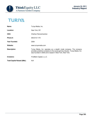 Page 395
January 24, 2011
Industry Report
Name: Turiya Media, Inc.
Location: New York, NY
CEO: Chethan Ramachandran
Phone #: 646-619-1170
Year Founded: 2009
Website: www.turiyamedia.com
Description: Turiya Media, Inc. operates as a stealth mode company. The company
provides predictive analytics to the social gaming industry. Turiya Media, Inc.
was founded in 2009 and is based in New York, New York.
Investors: FirstMark Capital, L.L.C.
Total Capital Raised ($Ms): N/A
 
