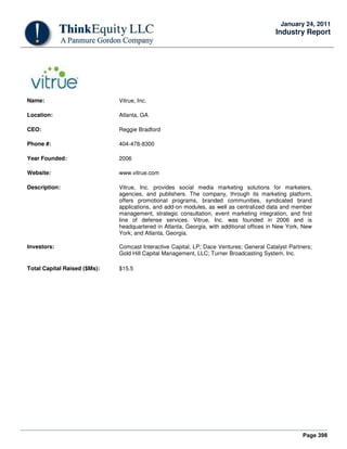Page 398
January 24, 2011
Industry Report
Name: Vitrue, Inc.
Location: Atlanta, GA
CEO: Reggie Bradford
Phone #: 404-478-8300
Year Founded: 2006
Website: www.vitrue.com
Description: Vitrue, Inc. provides social media marketing solutions for marketers,
agencies, and publishers. The company, through its marketing platform,
offers promotional programs, branded communities, syndicated brand
applications, and add-on modules, as well as centralized data and member
management, strategic consultation, event marketing integration, and first
line of defense services. Vitrue, Inc. was founded in 2006 and is
headquartered in Atlanta, Georgia, with additional offices in New York, New
York; and Atlanta, Georgia.
Investors: Comcast Interactive Capital, LP; Dace Ventures; General Catalyst Partners;
Gold Hill Capital Management, LLC; Turner Broadcasting System, Inc.
Total Capital Raised ($Ms): $15.5
 