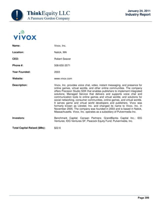 Page 399
January 24, 2011
Industry Report
Name: Vivox, Inc.
Location: Natick, MA
CEO: Robert Seaver
Phone #: 508-650-3571
Year Founded: 2003
Website: www.vivox.com
Description: Vivox, Inc. provides voice chat, video, instant messaging, and presence for
online games, virtual worlds, and other online communities. The company
offers Precision Studio SDK that enables publishers to implement integrated
solutions; Managed Service that delivers and supports voice chat and
communication tools to online games and virtual worlds; and solutions for
social networking, consumer communities, online games, and virtual worlds.
It serves game and virtual world developers and publishers. Vivox was
formerly known as Libretel, Inc. and changed its name to Vivox, Inc. in
November 2005. The company was founded in 2003 and is based in Natick,
Massachusetts. Vivox, Inc. operates as a subsidiary of Pulvermedia Inc.
Investors: Benchmark Capital; Canaan Partners; GrandBanks Capital Inc.; IDG
Ventures; IDG Ventures SF; Peacock Equity Fund; Pulvermedia, Inc.
Total Capital Raised ($Ms): $22.6
 