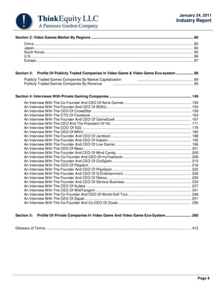 Page 4
January 24, 2011
Industry Report
Section 2: Video Games Market By Regions ...................................................................................................... 80
China............................................................................................................................................................... 83
Japan............................................................................................................................................................... 84
South Korea .................................................................................................................................................... 85
U.S. ................................................................................................................................................................. 86
Europe............................................................................................................................................................. 87
Section 3: Profile Of Publicly Traded Companies In Video Game & Video Game Eco-system ................. 88
Publicly Traded Games Companies By Market Capitalization ........................................................ 89
Publicly Traded Games Companies By Revenue ................................................................................ 90
Section 4: Interviews With Private Gaming Companies .................................................................................. 149
An Interview With The Co-Founder And CEO Of Aeria Games ................................................................... 150
An Interview With The Founder And CEO Of BOKU .................................................................................... 155
An Interview With The CEO Of CrowdStar ................................................................................................... 159
An Interview With The CTO Of Facebook..................................................................................................... 163
An Interview With The Founder And CEO Of GameDuell ............................................................................ 167
An Interview With The CEO And The President Of hi5 ................................................................................ 171
An Interview With The COO Of IGG ............................................................................................................. 178
An Interview With The CEO Of IMVU ........................................................................................................... 183
An Interview With The Founder And CEO Of Jambool................................................................................. 188
An Interview With The Founder And CEO Of Kabam................................................................................... 192
An Interview With The Founder And CEO Of Live Gamer............................................................................ 196
An Interview With The CEO Of Meez ........................................................................................................... 201
An Interview With The Founder And CEO Of Mind Candy........................................................................... 205
An Interview With The Co-Founder And CEO Of myYearbook .................................................................... 209
An Interview With The Founder And CEO Of OutSpark............................................................................... 213
An Interview With The CEO Of Playdom ...................................................................................................... 218
An Interview With The Founder And CEO Of PlaySpan............................................................................... 222
An Interview With The Founder And CEO Of Q Entertainment.................................................................... 226
An Interview With The Founder And CEO Of Rekoo.................................................................................... 229
An Interview With The Founder And CEO Of Serious Business .................................................................. 233
An Interview With The CEO Of Sulake ......................................................................................................... 237
An Interview With The CEO Of WildTangent................................................................................................ 241
An Interview With The Co-Founder And CEO Of World Golf Tour............................................................... 246
An Interview With The CEO Of Zapak .......................................................................................................... 251
An Interview With The Co-Founder And Co-CEO Of Zoosk......................................................................... 256
Section 5: Profile Of Private Companies In Video Game And Video Game Eco-System.......................... 260
Glossary of Terms.................................................................................................................................................. 412
 