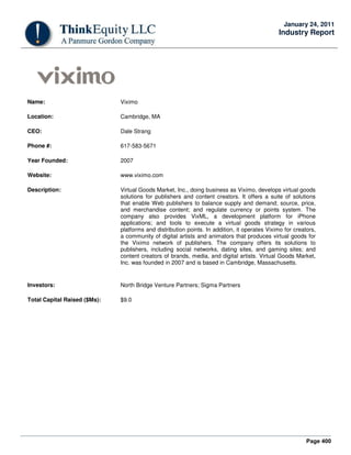 Page 400
January 24, 2011
Industry Report
Name: Viximo
Location: Cambridge, MA
CEO: Dale Strang
Phone #: 617-583-5671
Year Founded: 2007
Website: www.viximo.com
Description: Virtual Goods Market, Inc., doing business as Viximo, develops virtual goods
solutions for publishers and content creators. It offers a suite of solutions
that enable Web publishers to balance supply and demand; source, price,
and merchandise content; and regulate currency or points system. The
company also provides VixML, a development platform for iPhone
applications; and tools to execute a virtual goods strategy in various
platforms and distribution points. In addition, it operates Viximo for creators,
a community of digital artists and animators that produces virtual goods for
the Viximo network of publishers. The company offers its solutions to
publishers, including social networks, dating sites, and gaming sites; and
content creators of brands, media, and digital artists. Virtual Goods Market,
Inc. was founded in 2007 and is based in Cambridge, Massachusetts.
Investors: North Bridge Venture Partners; Sigma Partners
Total Capital Raised ($Ms): $9.0
 
