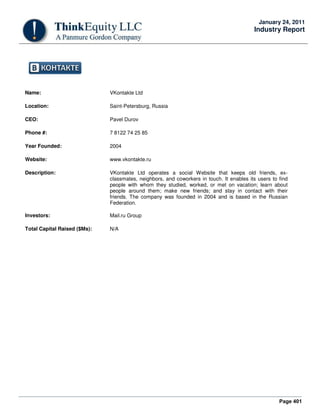 Page 401
January 24, 2011
Industry Report
Name: VKontakte Ltd
Location: Saint-Petersburg, Russia
CEO: Pavel Durov
Phone #: 7 8122 74 25 85
Year Founded: 2004
Website: www.vkontakte.ru
Description: VKontakte Ltd operates a social Website that keeps old friends, ex-
classmates, neighbors, and coworkers in touch. It enables its users to find
people with whom they studied, worked, or met on vacation; learn about
people around them; make new friends; and stay in contact with their
friends. The company was founded in 2004 and is based in the Russian
Federation.
Investors: Mail.ru Group
Total Capital Raised ($Ms): N/A
 