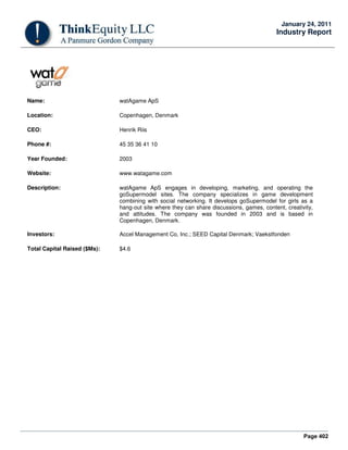 Page 402
January 24, 2011
Industry Report
Name: watAgame ApS
Location: Copenhagen, Denmark
CEO: Henrik Riis
Phone #: 45 35 36 41 10
Year Founded: 2003
Website: www.watagame.com
Description: watAgame ApS engages in developing, marketing, and operating the
goSupermodel sites. The company specializes in game development
combining with social networking. It develops goSupermodel for girls as a
hang-out site where they can share discussions, games, content, creativity,
and attitudes. The company was founded in 2003 and is based in
Copenhagen, Denmark.
Investors: Accel Management Co, Inc.; SEED Capital Denmark; Vaekstfonden
Total Capital Raised ($Ms): $4.6
 