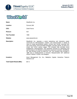 Page 403
January 24, 2011
Industry Report
Name: WeeWorld, Inc.
Location: Concord, MA
CEO: Celia Francis
Phone #: N/A
Year Founded: 1999
Website: www.weeworld.com
Description: WeeWorld, Inc. operates a social networking and interactive avatar
community for self-expression, creation, and communication. It allows its
users to create personalized avatars, connect with friends, decorate their
own visual space, send animated messages, and play games, as well as to
create own online cartoon pages. The company also provides brand
engagement, personalization, and interaction services for advertising and
sponsorships on its Website to advertisers and brand marketers. WeeWorld,
Inc. was formerly known as Saw-You, Ltd. The company was founded in
1999 and is headquartered in Concord, Massachusetts with additional
offices in Boston, London, and Glasgow.
Investors: Accel Management Co, Inc.; Balderton Capital; Interactive Telecom
Solutions Ltd.
Total Capital Raised ($Ms): $21.5
 