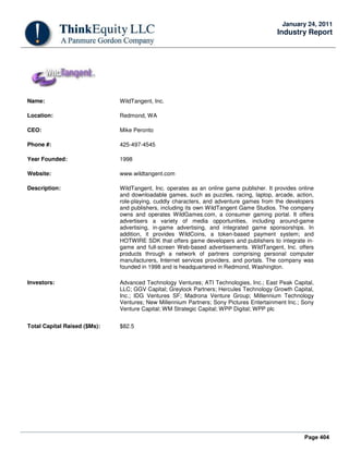 Page 404
January 24, 2011
Industry Report
Name: WildTangent, Inc.
Location: Redmond, WA
CEO: Mike Peronto
Phone #: 425-497-4545
Year Founded: 1998
Website: www.wildtangent.com
Description: WildTangent, Inc. operates as an online game publisher. It provides online
and downloadable games, such as puzzles, racing, laptop, arcade, action,
role-playing, cuddly characters, and adventure games from the developers
and publishers, including its own WildTangent Game Studios. The company
owns and operates WildGames.com, a consumer gaming portal. It offers
advertisers a variety of media opportunities, including around-game
advertising, in-game advertising, and integrated game sponsorships. In
addition, it provides WildCoins, a token-based payment system; and
HOTWIRE SDK that offers game developers and publishers to integrate in-
game and full-screen Web-based advertisements. WildTangent, Inc. offers
products through a network of partners comprising personal computer
manufacturers, Internet services providers, and portals. The company was
founded in 1998 and is headquartered in Redmond, Washington.
Investors: Advanced Technology Ventures; ATI Technologies, Inc.; East Peak Capital,
LLC; GGV Capital; Greylock Partners; Hercules Technology Growth Capital,
Inc.; IDG Ventures SF; Madrona Venture Group; Millennium Technology
Ventures; New Millennium Partners; Sony Pictures Entertainment Inc.; Sony
Venture Capital; WM Strategic Capital; WPP Digital; WPP plc
Total Capital Raised ($Ms): $82.5
 