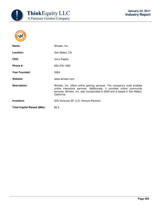 Page 405
January 24, 2011
Industry Report
Name: Winster, Inc.
Location: San Mateo, CA
CEO: Jerry Kaplan
Phone #: 650-376-1460
Year Founded: 2004
Website: www.winster.com
Description: Winster, Inc. offers online gaming services. The company’s suite enables
online interactive services. Additionally, it provides online community
services. Winster, Inc. was incorporated in 2004 and is based in San Mateo,
California.
Investors: IDG Ventures SF; U.S. Venture Partners
Total Capital Raised ($Ms): $5.9
 