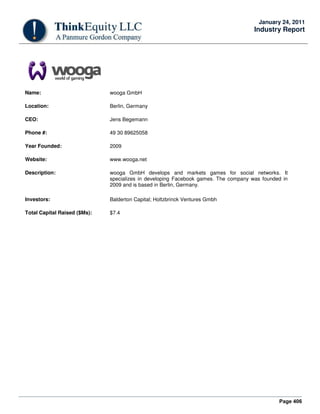 Page 406
January 24, 2011
Industry Report
Name: wooga GmbH
Location: Berlin, Germany
CEO: Jens Begemann
Phone #: 49 30 89625058
Year Founded: 2009
Website: www.wooga.net
Description: wooga GmbH develops and markets games for social networks. It
specializes in developing Facebook games. The company was founded in
2009 and is based in Berlin, Germany.
Investors: Balderton Capital; Holtzbrinck Ventures Gmbh
Total Capital Raised ($Ms): $7.4
 