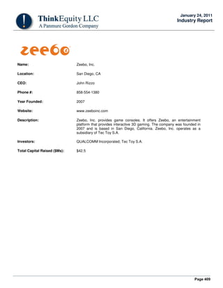 Page 409
January 24, 2011
Industry Report
Name: Zeebo, Inc.
Location: San Diego, CA
CEO: John Rizzo
Phone #: 858-554-1380
Year Founded: 2007
Website: www.zeeboinc.com
Description: Zeebo, Inc. provides game consoles. It offers Zeebo, an entertainment
platform that provides interactive 3D gaming. The company was founded in
2007 and is based in San Diego, California. Zeebo, Inc. operates as a
subsidiary of Tec Toy S.A.
Investors: QUALCOMM Incorporated; Tec Toy S.A.
Total Capital Raised ($Ms): $42.5
 