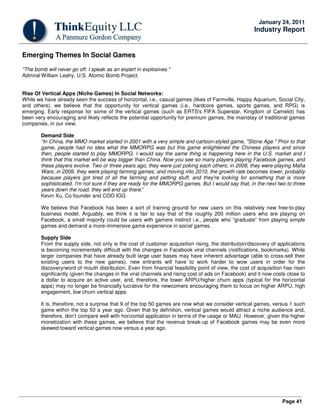 Page 41
January 24, 2011
Industry Report
Emerging Themes In Social Games
"The bomb will never go off. I speak as an expert in explosives."
Admiral William Leahy, U.S. Atomic Bomb Project.
Rise Of Vertical Apps (Niche Games) In Social Networks:
While we have already seen the success of horizontal, i.e., casual games (likes of Farmville, Happy Aquarium, Social City,
and others), we believe that the opportunity for vertical games (i.e., hardcore games, sports games, and RPG) is
emerging. Early response for some of the vertical games (such as ERTS's FIFA Superstar, Kingdom of Camelot) has
been very encouraging and likely reflects the potential opportunity for premium games, the mainstay of traditional games
companies, in our view.
Demand Side
“In China, the MMO market started in 2001 with a very simple and cartoon-styled game, "Stone Age." Prior to that
game, people had no idea what the MMORPG was but this game enlightened the Chinese players and since
then, people started to play MMORPG. I would say the same thing is happening here in the U.S. market and I
think that this market will be way bigger than China. Now you see so many players playing Facebook games, and
these players evolve. Two or three years ago, they were just poking each others; in 2008, they were playing Mafia
Wars; in 2009, they were playing farming games; and moving into 2010, the growth rate becomes lower, probably
because players got tired of all the farming and petting stuff, and they're looking for something that is more
sophisticated. I'm not sure if they are ready for the MMORPG games. But I would say that, in the next two to three
years down the road, they will end up there.”
Kevin Xu, Co-founder and COO IGG
We believe that Facebook has been a sort of training ground for new users on this relatively new free-to-play
business model. Arguably, we think it is fair to say that of the roughly 200 million users who are playing on
Facebook, a small majority could be users with gamers instinct i.e., people who “graduate” from playing simple
games and demand a more-immersive game experience in social games.
Supply Side
From the supply side, not only is the cost of customer acquisition rising, the distribution/discovery of applications
is becoming incrementally difficult with the changes in Facebook viral channels (notifications, bookmarks). While
larger companies that have already built large user bases may have inherent advantage (able to cross-sell their
existing users to the new games), new entrants will have to work harder to wow users in order for the
discovery/word of mouth distribution. Even from financial feasibility point of view, the cost of acquisition has risen
significantly (given the changes in the viral channels and rising cost of ads on Facebook) and it now costs close to
a dollar to acquire an active user, and, therefore, the lower ARPU/higher churn apps (typical for the horizontal
apps) may no longer be financially lucrative for the newcomers encouraging them to focus on higher ARPU, high
engagement, low churn vertical apps.
It is, therefore, not a surprise that 9 of the top 50 games are now what we consider vertical games, versus 1 such
game within the top 50 a year ago. Given that by definition, vertical games would attract a niche audience and,
therefore, don’t compare well with horizontal application in terms of the usage or MAU. However, given the higher
monetization with these games, we believe that the revenue break-up of Facebook games may be even more
skewed toward vertical games now versus a year ago.
 