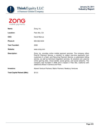 Page 410
January 24, 2011
Industry Report
Name: Zong, Inc.
Location: Palo Alto, CA
CEO: David Marcus
Phone #: 650-362-0434
Year Founded: 2008
Website: www.zong.com
Description: Zong, Inc. provides online mobile payment services. The company offers
One-off Payment Service, a solution to collect one-time payments from
customers in a flash; and Recurring Payment Service, a subscription billing
service, as well as technical integration services. Its solutions are used by
online gaming sites, virtual worlds, social games, and social networks. The
company was founded in 2008 and is based in Palo Alto, California with
additional offices in Geneva and Paris.
Investors: Advent Venture Partners; Matrix Partners; Newbury Ventures
Total Capital Raised ($Ms): $15.0
 