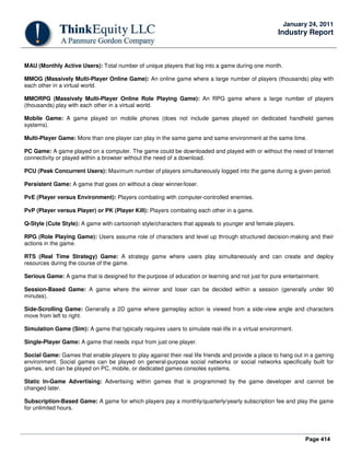 Page 414
January 24, 2011
Industry Report
MAU (Monthly Active Users): Total number of unique players that log into a game during one month.
MMOG (Massively Multi-Player Online Game): An online game where a large number of players (thousands) play with
each other in a virtual world.
MMORPG (Massively Multi-Player Online Role Playing Game): An RPG game where a large number of players
(thousands) play with each other in a virtual world.
Mobile Game: A game played on mobile phones (does not include games played on dedicated handheld games
systems).
Multi-Player Game: More than one player can play in the same game and same environment at the same time.
PC Game: A game played on a computer. The game could be downloaded and played with or without the need of Internet
connectivity or played within a browser without the need of a download.
PCU (Peak Concurrent Users): Maximum number of players simultaneously logged into the game during a given period.
Persistent Game: A game that goes on without a clear winner/loser.
PvE (Player versus Environment): Players combating with computer-controlled enemies.
PvP (Player versus Player) or PK (Player Kill): Players combating each other in a game.
Q-Style (Cute Style): A game with cartoonish style/characters that appeals to younger and female players.
RPG (Role Playing Game): Users assume role of characters and level up through structured decision-making and their
actions in the game.
RTS (Real Time Strategy) Game: A strategy game where users play simultaneously and can create and deploy
resources during the course of the game.
Serious Game: A game that is designed for the purpose of education or learning and not just for pure entertainment.
Session-Based Game: A game where the winner and loser can be decided within a session (generally under 90
minutes).
Side-Scrolling Game: Generally a 2D game where gameplay action is viewed from a side-view angle and characters
move from left to right.
Simulation Game (Sim): A game that typically requires users to simulate real-life in a virtual environment.
Single-Player Game: A game that needs input from just one player.
Social Game: Games that enable players to play against their real life friends and provide a place to hang out in a gaming
environment. Social games can be played on general-purpose social networks or social networks specifically built for
games, and can be played on PC, mobile, or dedicated games consoles systems.
Static In-Game Advertising: Advertising within games that is programmed by the game developer and cannot be
changed later.
Subscription-Based Game: A game for which players pay a monthly/quarterly/yearly subscription fee and play the game
for unlimited hours.
 