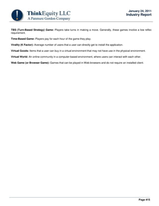 Page 415
January 24, 2011
Industry Report
TBS (Turn-Based Strategy) Game: Players take turns in making a move. Generally, these games involve a low reflex
requirement.
Time-Based Game: Players pay for each hour of the game they play.
Virality (K Factor): Average number of users that a user can directly get to install the application.
Virtual Goods: Items that a user can buy in a virtual environment that may not have use in the physical environment.
Virtual World: An online community in a computer-based environment, where users can interact with each other.
Web Game (or Browser Game): Games that can be played in Web browsers and do not require an installed client.
 