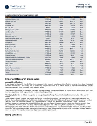 Page 416
COMPANIES MENTIONED IN THIS REPORT:
Company Exchange Symbol Price Rating
Activision Blizzard, Inc. NASDAQ ATVI $11.43 Buy
Amazon.com, Inc. NASDAQ AMZN $176.70 Buy
Apple Inc. NASDAQ AAPL $341.40 Buy
Autodesk, Inc. NASDAQ ADSK $40.33 Buy
Big Lots, Inc. NYSE BIG $32.32 Hold
Changyou.com Limited NASDAQ CYOU $31.40 Buy
comScore, Inc. NASDAQ SCOR $23.44 Buy
Cree, Inc. NASDAQ CREE $51.87 Buy
Electronic Arts Inc. NASDAQ ERTS $15.38 Buy
Giant Interactive Group, Inc. NYSE GA $6.95 Hold
GigaMedia Limited NASDAQ GIGM $1.36 Hold
Google, Inc. NASDAQ GOOG $619.91 Buy
Intel Corporation NASDAQ INTC $21.55 Buy
NetEase.com, Inc. NASDAQ NTES $40.73 Buy
Netflix, Inc. NASDAQ NFLX $186.74 Hold
Perfect World Co., Ltd. NASDAQ PWRD $23.00 Hold
QUALCOMM Inc. NASDAQ QCOM $51.52 Hold
Shanda Games NASDAQ GAME $5.97 Hold
Shanda Interactive Entertainment Limited NASDAQ SNDA $39.85 Hold
Take-Two Interactive Software NASDAQ TTWO $12.21 Buy
Target Corporation NYSE TGT $55.95 Buy
The9 Limited NASDAQ NCTY $7.51 Sell
THQ, Inc. NASDAQ THQI $5.71 Hold
Vertex Pharmaceuticals NASDAQ VRTX $40.20 Hold
Wal-Mart Stores, Inc. NYSE WMT $57.26 Buy
Yahoo! NASDAQ YHOO $16.02 Buy
Zoo Entertainment, Inc. NASDAQ ZOOG $5.11 Buy
Important Research Disclosures
Analyst Certification
I, Atul Bagga, hereby certify that all of the views expressed in this research report accurately reflect my personal views about the subject
securities and issuers. I also certify that no part of my compensation was, is, or will be directly or indirectly related to the specific
recommendations or views expressed in this research report.
The analyst(s) responsible for preparing this report has/have received compensation based on various factors, including the firm's total
revenues, a portion of which is generated by investment banking activities.
ThinkEquity LLC and/or an affiliate managed or co-managed a public offering of securities for Zoo Entertainment, Inc. in the past 12
months.
ThinkEquity LLC makes a market in Activision Blizzard, Inc., Changyou.com Limited, Electronic Arts Inc., Giant Interactive Group, Inc.,
Shanda Games, GigaMedia Limited, The9 Limited, NetEase.com, Inc., Perfect World Co., Ltd., Shanda Interactive Entertainment Limited,
THQ, Inc., Take-Two Interactive Software, Zoo Entertainment, Inc., Google, Inc., Apple Inc., comScore, Inc., Target Corporation,
Wal-Mart Stores, Inc., Autodesk, Inc., QUALCOMM Inc., Big Lots, Inc., Yahoo!, Amazon.com, Inc., Netflix, Inc., Intel Corporation, Cree,
Inc., and Vertex Pharmaceuticals securities; and/or associated persons may sell to or buy from customers on a principal basis.
ThinkEquity LLC has made affirmative disclosures concerning each of the covered securities mentioned in this report, including analyst
holdings (if any), rating definitions and overall ratings distributions. These disclosures can be found in the most recent complete research
report for each of the respective companies. Reports are available upon request.
Rating Definitions
January 24, 2011
Industry Report
 